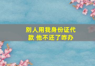 别人用我身份证代款 他不还了咋办